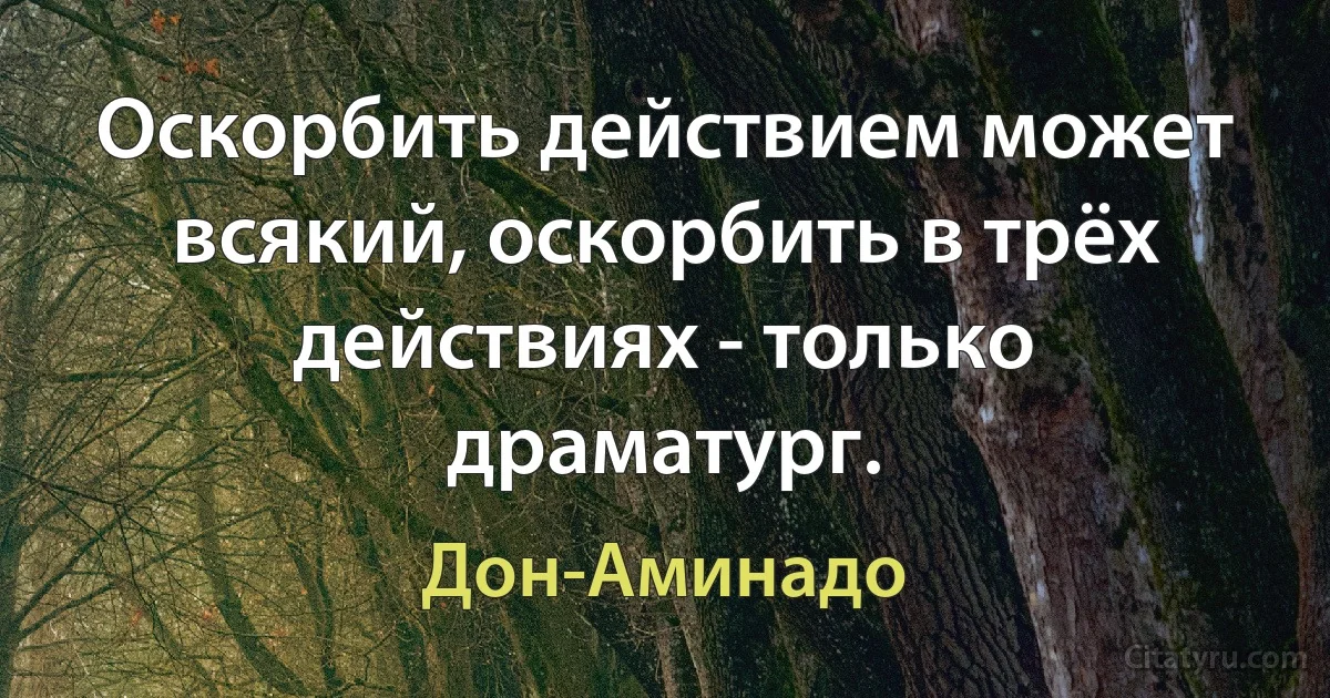 Оскорбить действием может всякий, оскорбить в трёх действиях - только драматург. (Дон-Аминадо)