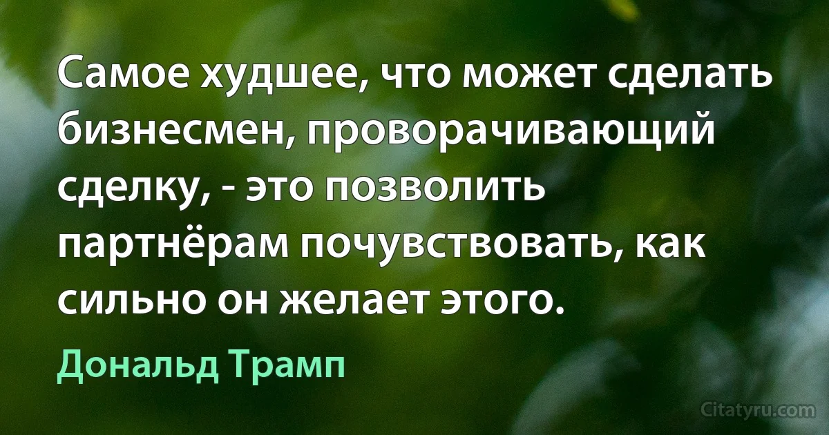 Самое худшее, что может сделать бизнесмен, проворачивающий сделку, - это позволить партнёрам почувствовать, как сильно он желает этого. (Дональд Трамп)