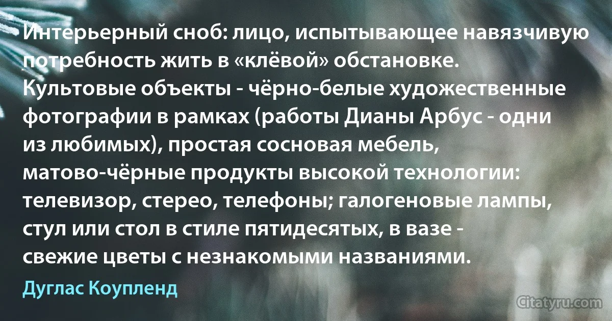 Интерьерный сноб: лицо, испытывающее навязчивую потребность жить в «клёвой» обстановке. Культовые объекты - чёрно-белые художественные фотографии в рамках (работы Дианы Арбус - одни из любимых), простая сосновая мебель, матово-чёрные продукты высокой технологии: телевизор, стерео, телефоны; галогеновые лампы, стул или стол в стиле пятидесятых, в вазе - свежие цветы с незнакомыми названиями. (Дуглас Коупленд)