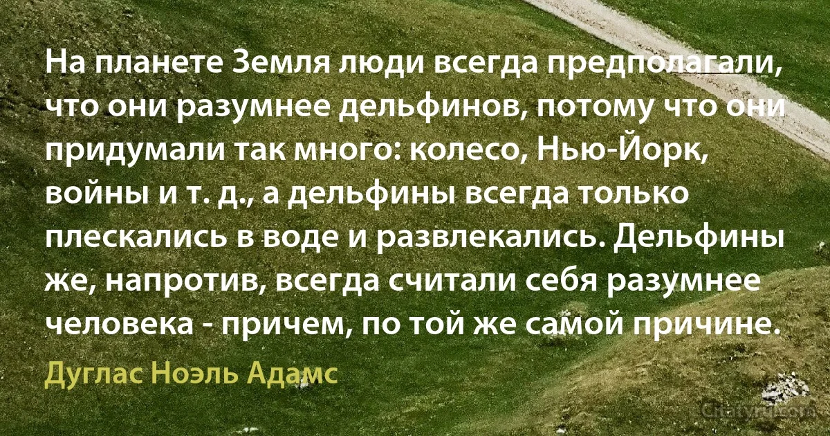 На планете Земля люди всегда предполагали, что они разумнее дельфинов, потому что они придумали так много: колесо, Нью-Йорк, войны и т. д., а дельфины всегда только плескались в воде и развлекались. Дельфины же, напротив, всегда считали себя разумнее человека - причем, по той же самой причине. (Дуглас Ноэль Адамс)