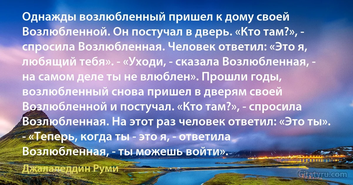 Однажды возлюбленный пришел к дому своей Возлюбленной. Он постучал в дверь. «Кто там?», - спросила Возлюбленная. Человек ответил: «Это я, любящий тебя». - «Уходи, - сказала Возлюбленная, - на самом деле ты не влюблен». Прошли годы, возлюбленный снова пришел в дверям своей Возлюбленной и постучал. «Кто там?», - спросила Возлюбленная. На этот раз человек ответил: «Это ты». - «Теперь, когда ты - это я, - ответила Возлюбленная, - ты можешь войти». (Джалаледдин Руми)