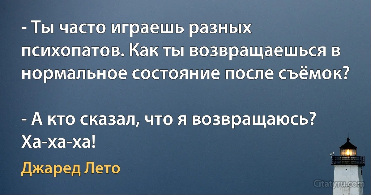 - Ты часто играешь разных психопатов. Как ты возвращаешься в нормальное состояние после съёмок?

- А кто сказал, что я возвращаюсь? Ха-ха-ха! (Джаред Лето)