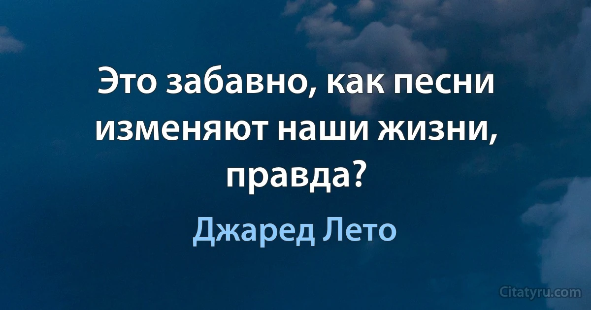 Это забавно, как песни изменяют наши жизни, правда? (Джаред Лето)