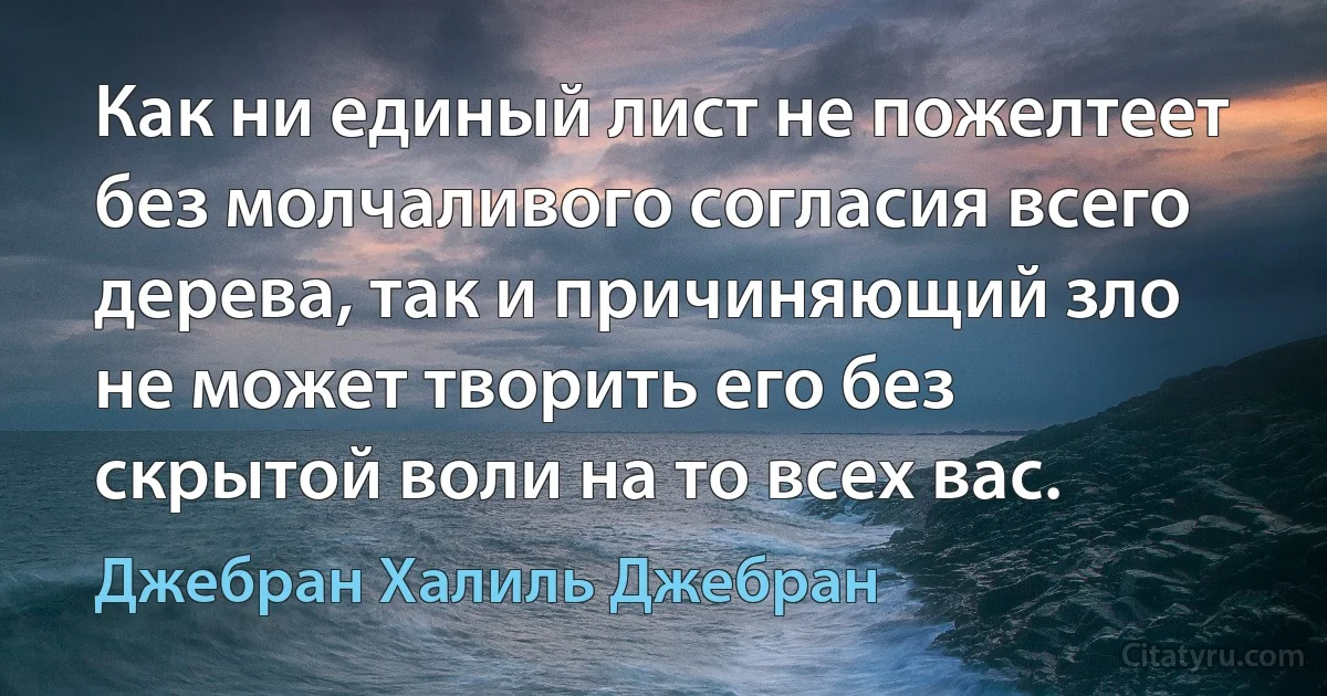 Как ни единый лист не пожелтеет без молчаливого согласия всего дерева, так и причиняющий зло не может творить его без скрытой воли на то всех вас. (Джебран Халиль Джебран)