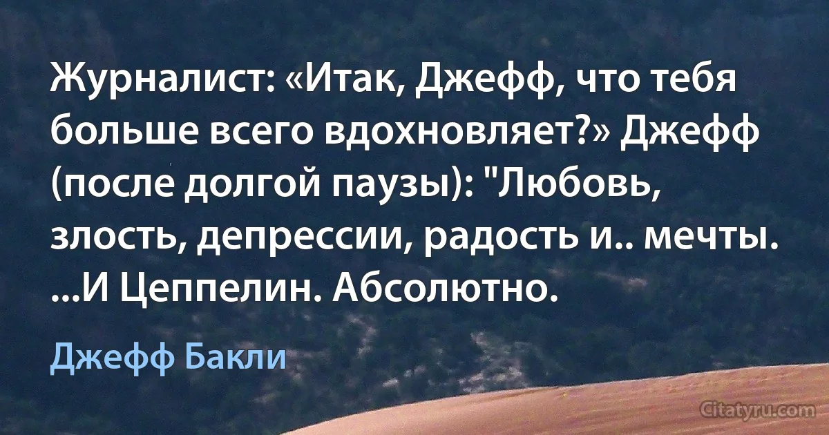 Журналист: «Итак, Джефф, что тебя больше всего вдохновляет?» Джефф (после долгой паузы): "Любовь, злость, депрессии, радость и.. мечты. ...И Цеппелин. Абсолютно. (Джефф Бакли)