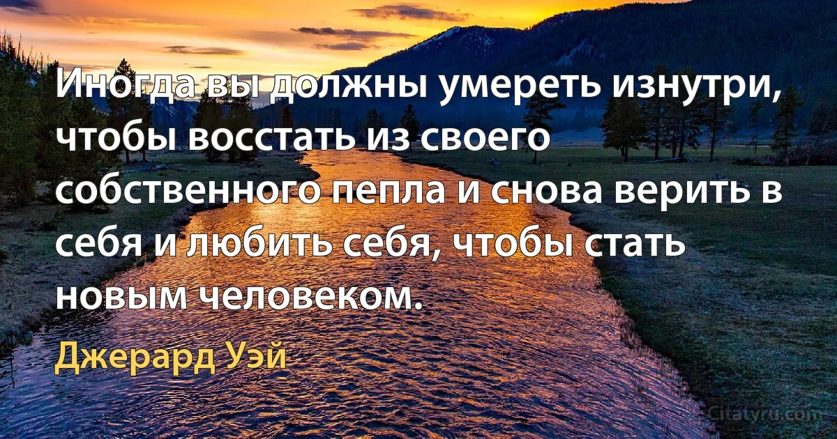 Иногда вы должны умереть изнутри, чтобы восстать из своего собственного пепла и снова верить в себя и любить себя, чтобы стать новым человеком. (Джерард Уэй)