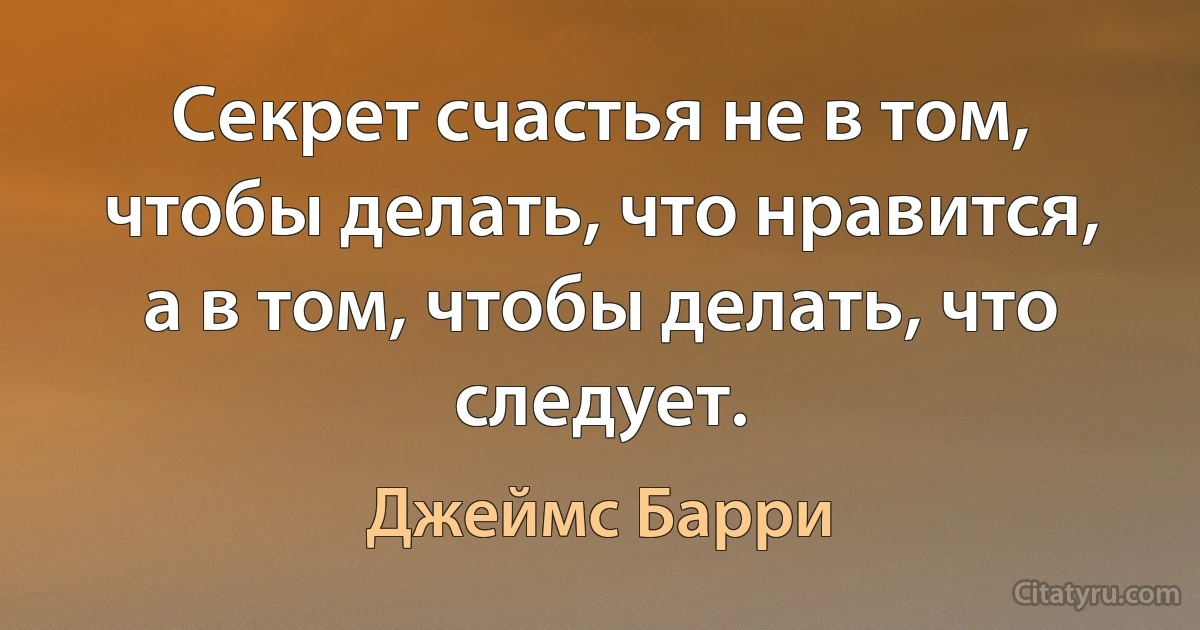 Секрет счастья не в том, чтобы делать, что нравится, а в том, чтобы делать, что следует. (Джеймс Барри)