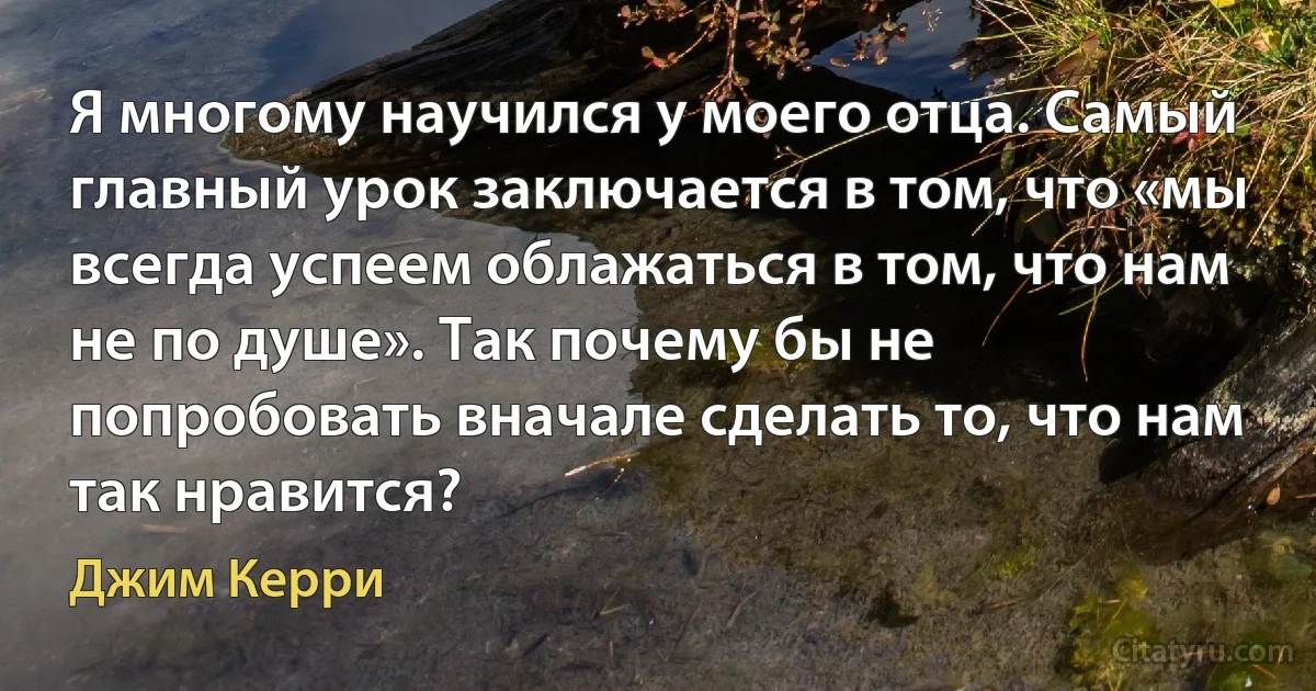 Я многому научился у моего отца. Самый главный урок заключается в том, что «мы всегда успеем облажаться в том, что нам не по душе». Так почему бы не попробовать вначале сделать то, что нам так нравится? (Джим Керри)