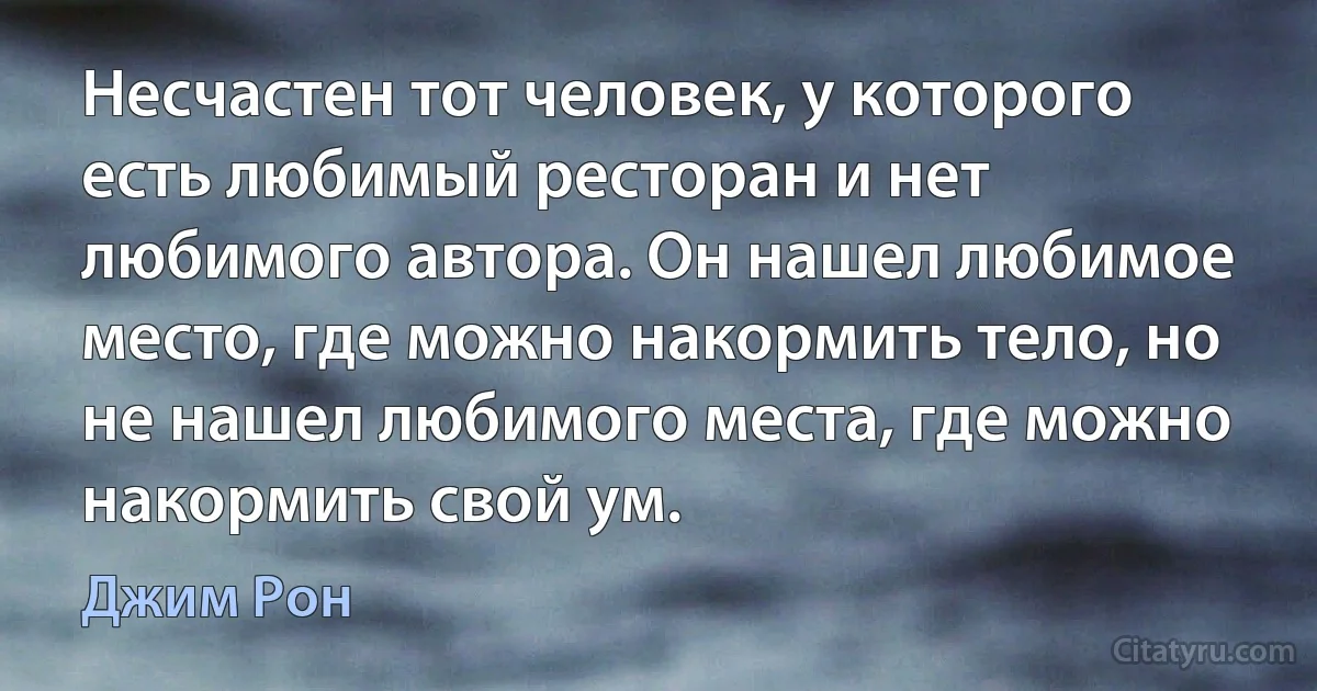 Несчастен тот человек, у которого есть любимый ресторан и нет любимого автора. Он нашел любимое место, где можно накормить тело, но не нашел любимого места, где можно накормить свой ум. (Джим Рон)