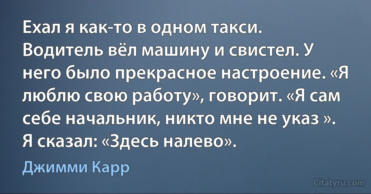 Ехал я как-то в одном такси. Водитель вёл машину и свистел. У него было прекрасное настроение. «Я люблю свою работу», говорит. «Я сам себе начальник, никто мне не указ ». Я сказал: «Здесь налево». (Джимми Карр)