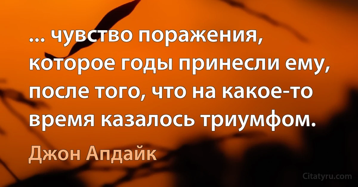 ... чувство поражения, которое годы принесли ему, после того, что на какое-то время казалось триумфом. (Джон Апдайк)