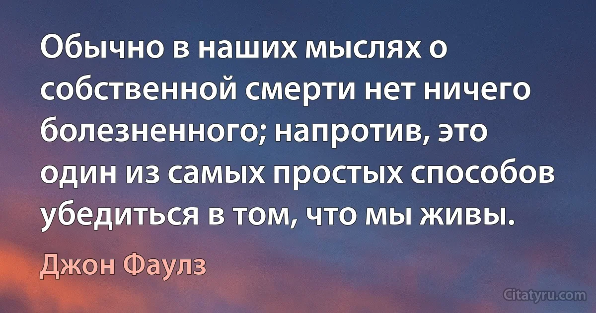 Обычно в наших мыслях о собственной смерти нет ничего болезненного; напротив, это один из самых простых способов убедиться в том, что мы живы. (Джон Фаулз)