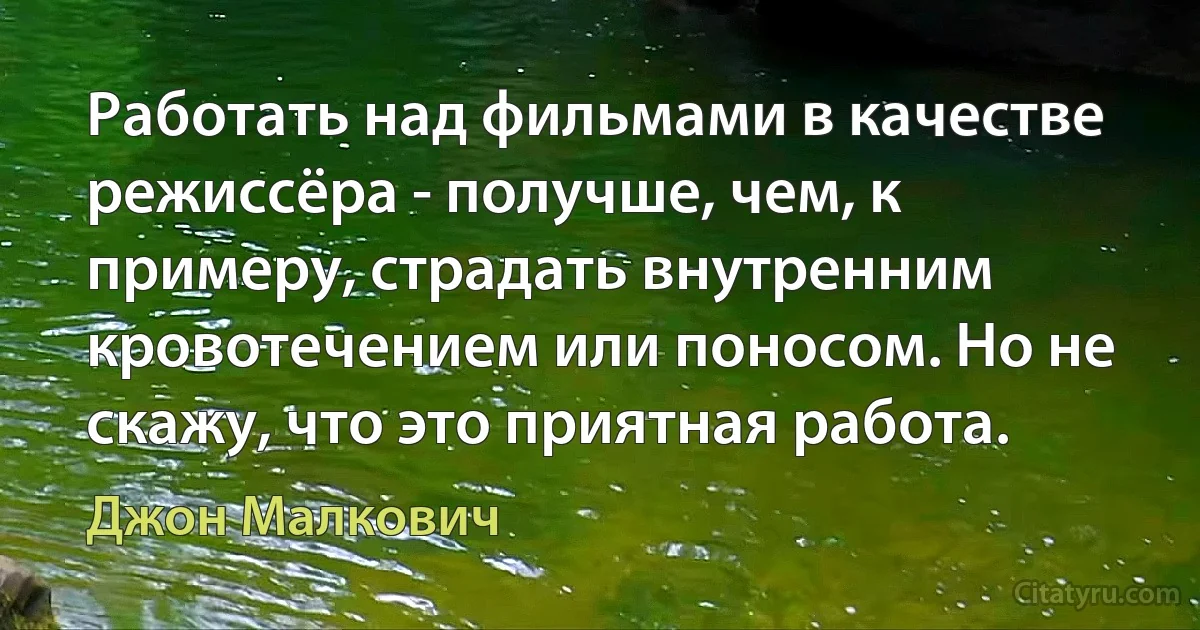 Работать над фильмами в качестве режиссёра - получше, чем, к примеру, страдать внутренним кровотечением или поносом. Но не скажу, что это приятная работа. (Джон Малкович)