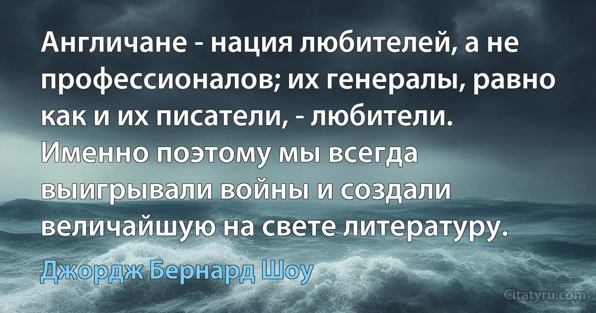 Англичане - нация любителей, а не профессионалов; их генералы, равно как и их писатели, - любители. Именно поэтому мы всегда выигрывали войны и создали величайшую на свете литературу. (Джордж Бернард Шоу)