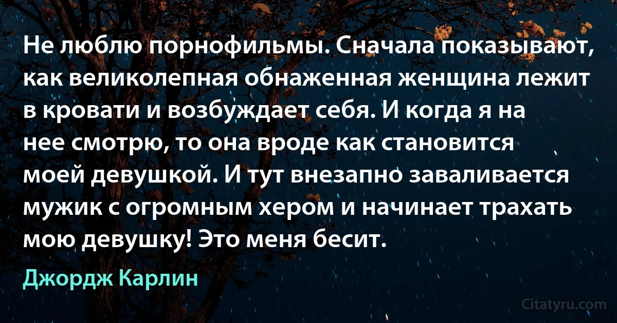 Не люблю порнофильмы. Сначала показывают, как великолепная обнаженная женщина лежит в кровати и возбуждает себя. И когда я на нее смотрю, то она вроде как становится моей девушкой. И тут внезапно заваливается мужик с огромным хером и начинает трахать мою девушку! Это меня бесит. (Джордж Карлин)