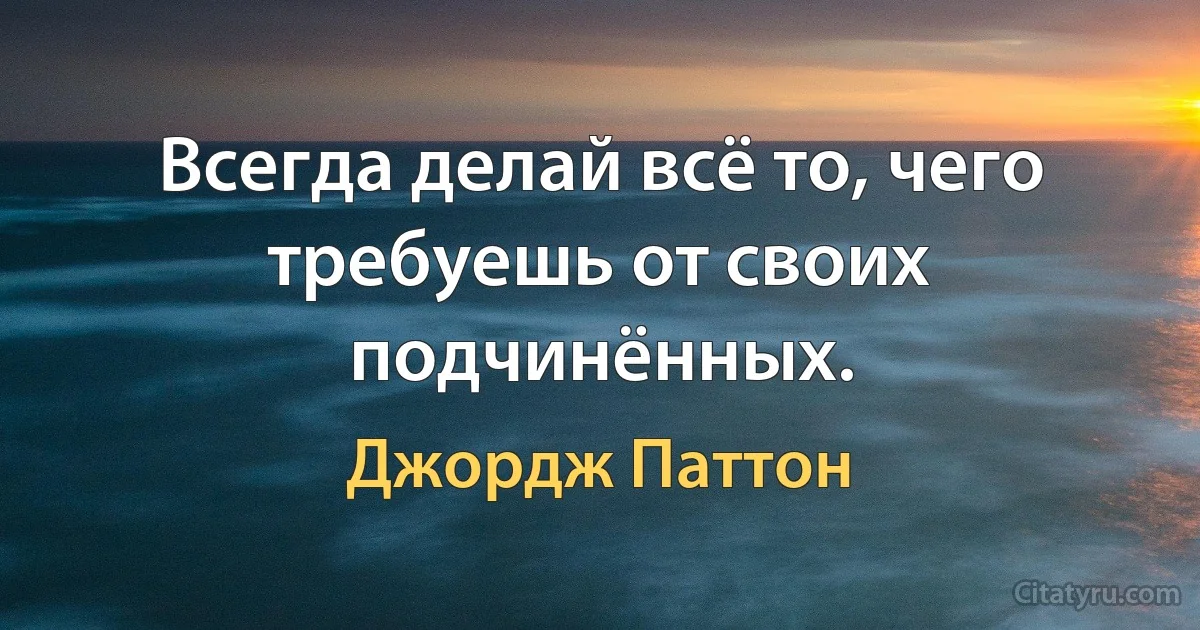 Всегда делай всё то, чего требуешь от своих подчинённых. (Джордж Паттон)