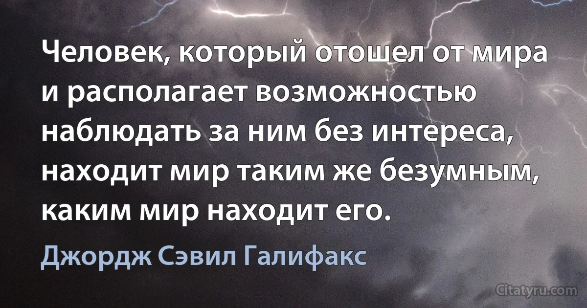 Человек, который отошел от мира и располагает возможностью наблюдать за ним без интереса, находит мир таким же безумным, каким мир находит его. (Джордж Сэвил Галифакс)