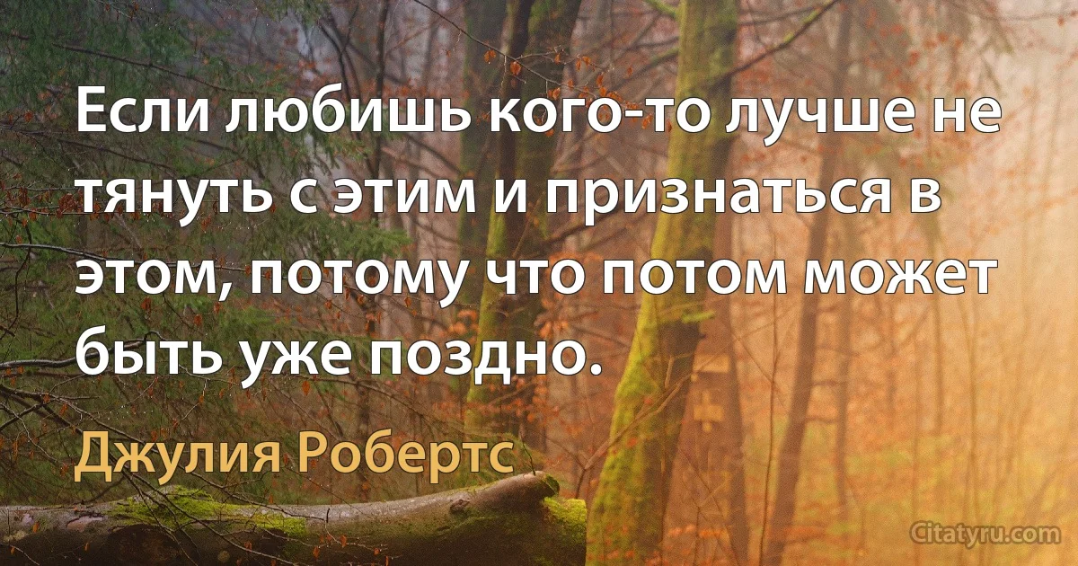 Если любишь кого-то лучше не тянуть с этим и признаться в этом, потому что потом может быть уже поздно. (Джулия Робертс)