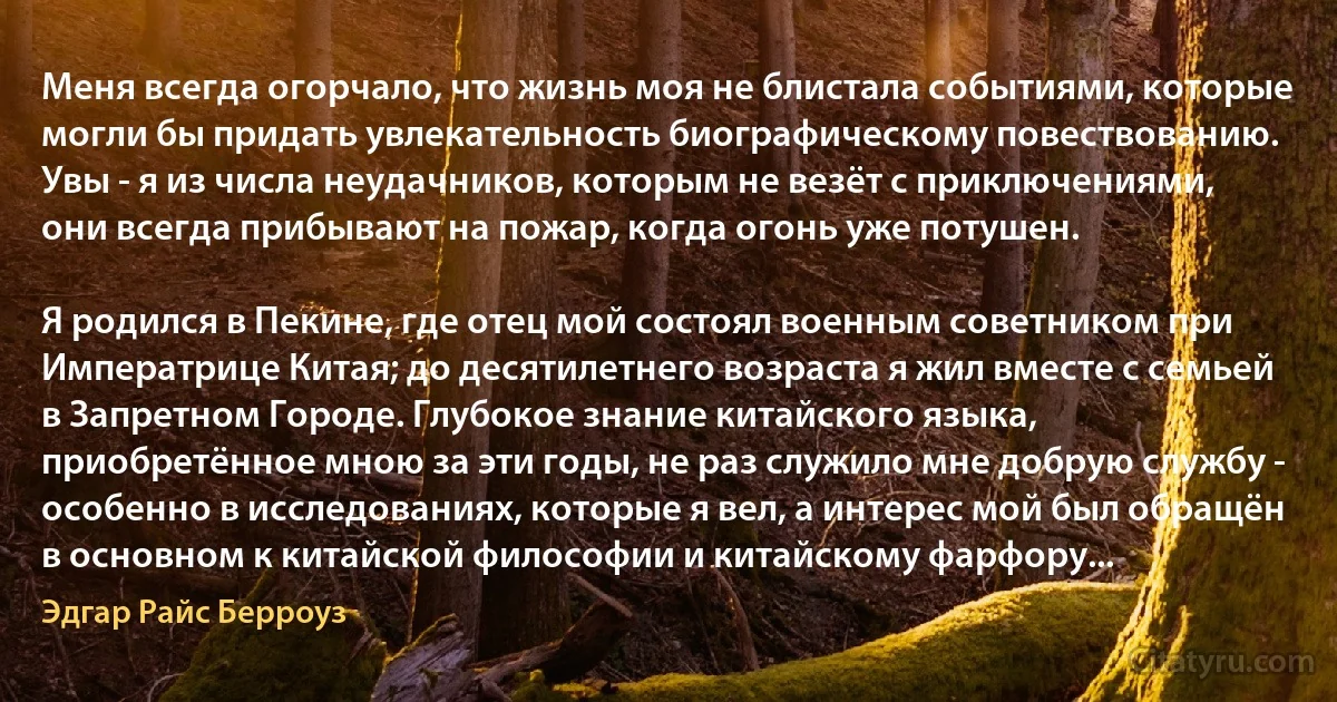 Меня всегда огорчало, что жизнь моя не блистала событиями, которые могли бы придать увлекательность биографическому повествованию. Увы - я из числа неудачников, которым не везёт с приключениями, они всегда прибывают на пожар, когда огонь уже потушен.

Я родился в Пекине, где отец мой состоял военным советником при Императрице Китая; до десятилетнего возраста я жил вместе с семьей в Запретном Городе. Глубокое знание китайского языка, приобретённое мною за эти годы, не раз служило мне добрую службу - особенно в исследованиях, которые я вел, а интерес мой был обращён в основном к китайской философии и китайскому фарфору... (Эдгар Райс Берроуз)