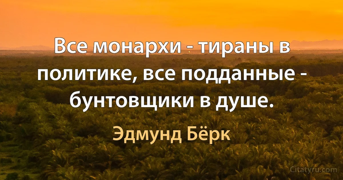 Все монархи - тираны в политике, все подданные - бунтовщики в душе. (Эдмунд Бёрк)