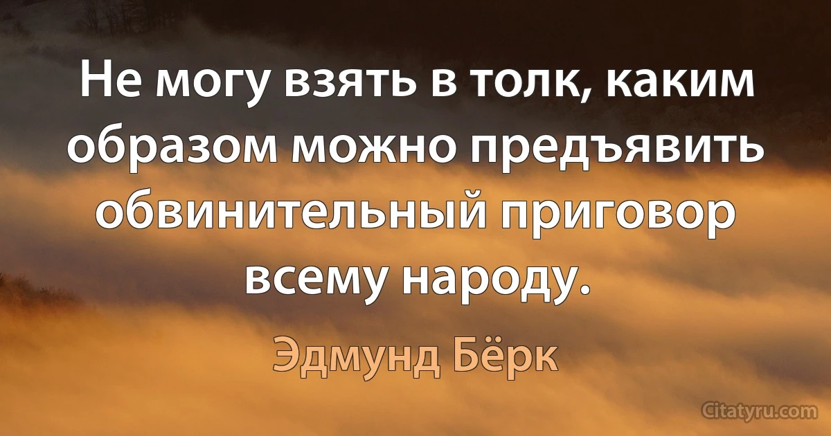 Не могу взять в толк, каким образом можно предъявить обвинительный приговор всему народу. (Эдмунд Бёрк)