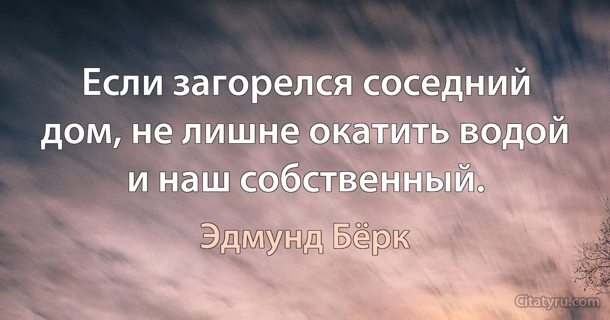 Если загорелся соседний дом, не лишне окатить водой и наш собственный. (Эдмунд Бёрк)