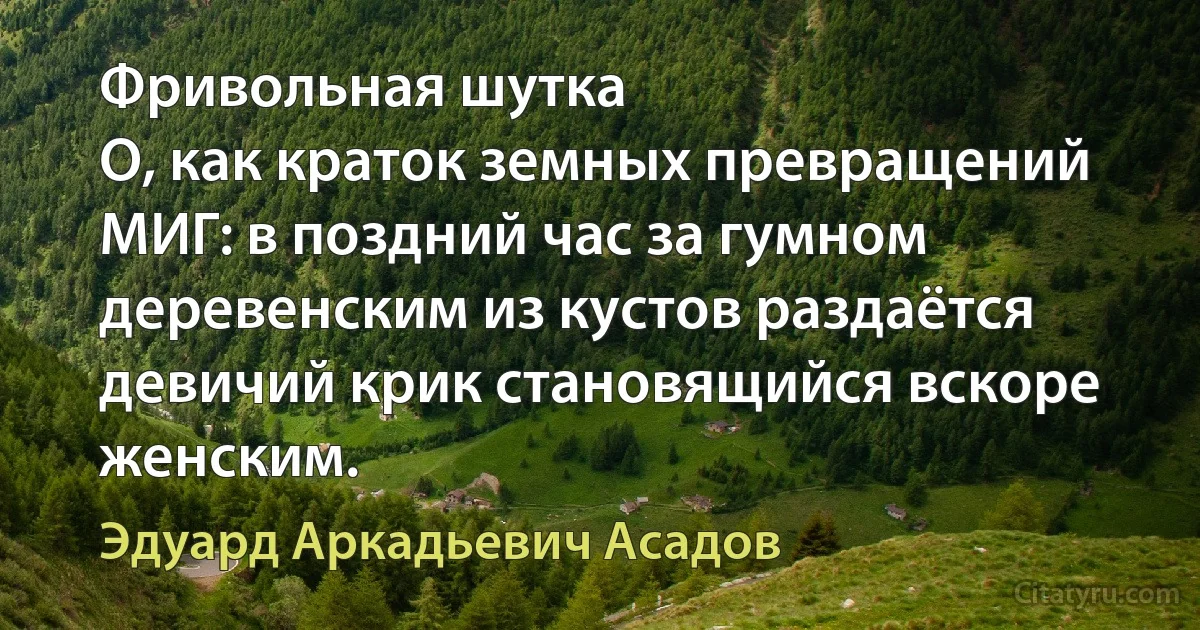 Фривольная шутка
О, как краток земных превращений МИГ: в поздний час за гумном деревенским из кустов раздаётся девичий крик становящийся вскоре женским. (Эдуард Аркадьевич Асадов)