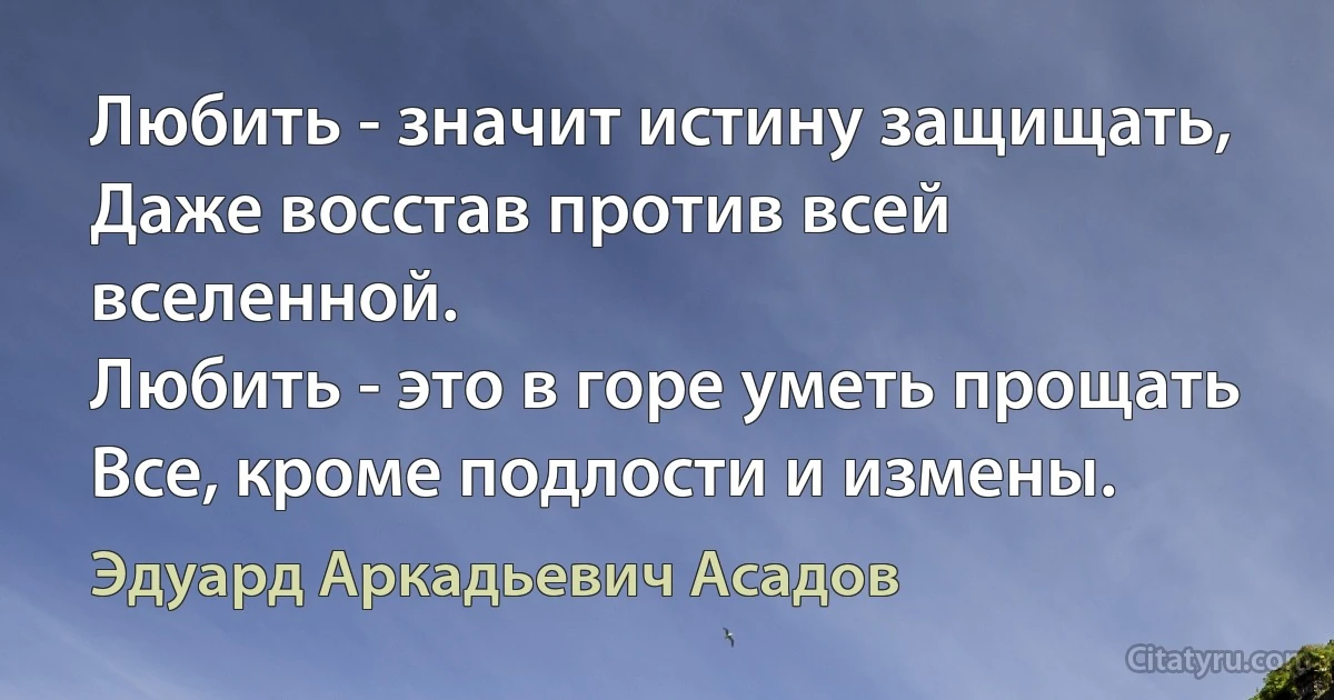 Любить - значит истину защищать,
Даже восстав против всей вселенной.
Любить - это в горе уметь прощать
Все, кроме подлости и измены. (Эдуард Аркадьевич Асадов)