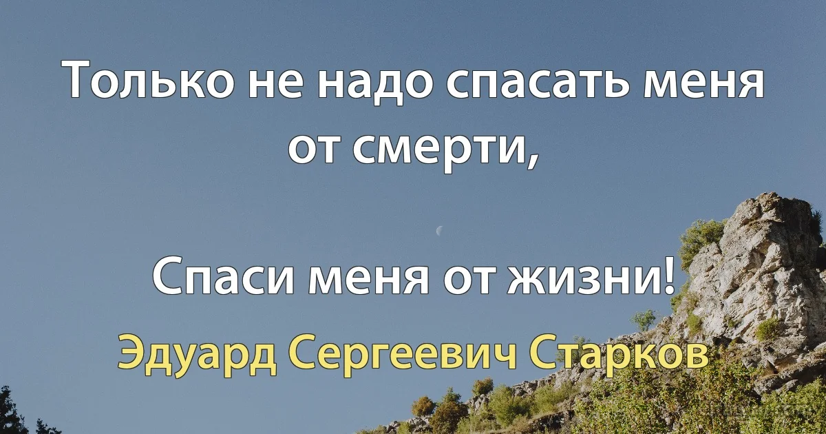 Только не надо спасать меня от смерти,

Спаси меня от жизни! (Эдуард Сергеевич Старков)