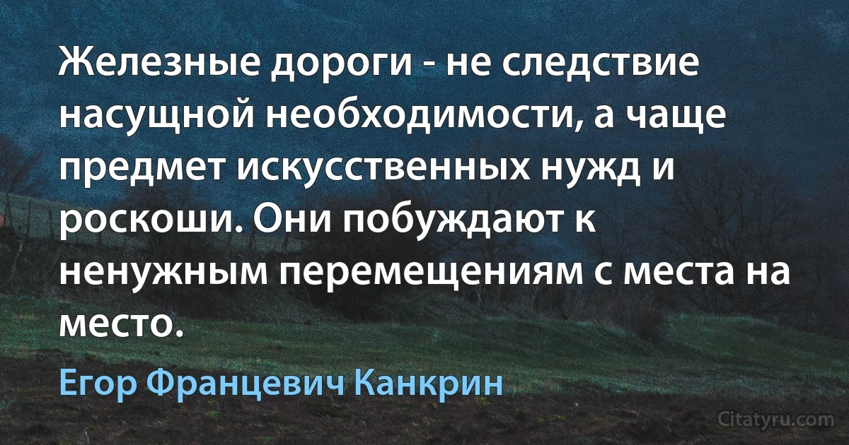 Железные дороги - не следствие насущной необходимости, а чаще предмет искусственных нужд и роскоши. Они побуждают к ненужным перемещениям с места на место. (Егор Францевич Канкрин)