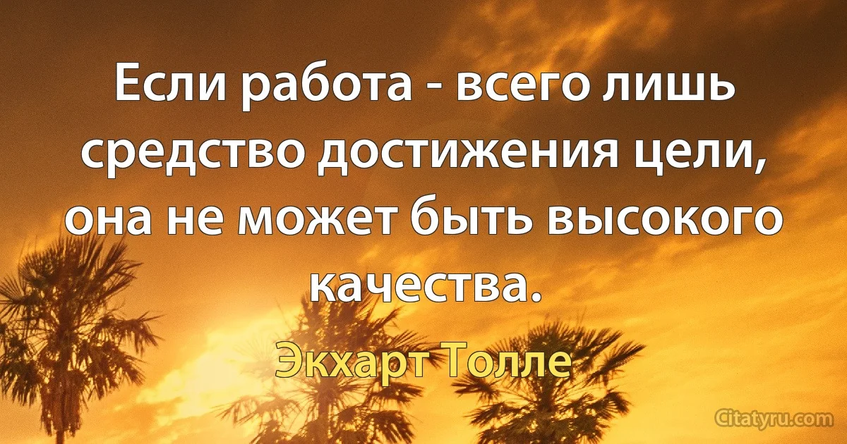 Если работа - всего лишь средство достижения цели, она не может быть высокого качества. (Экхарт Толле)