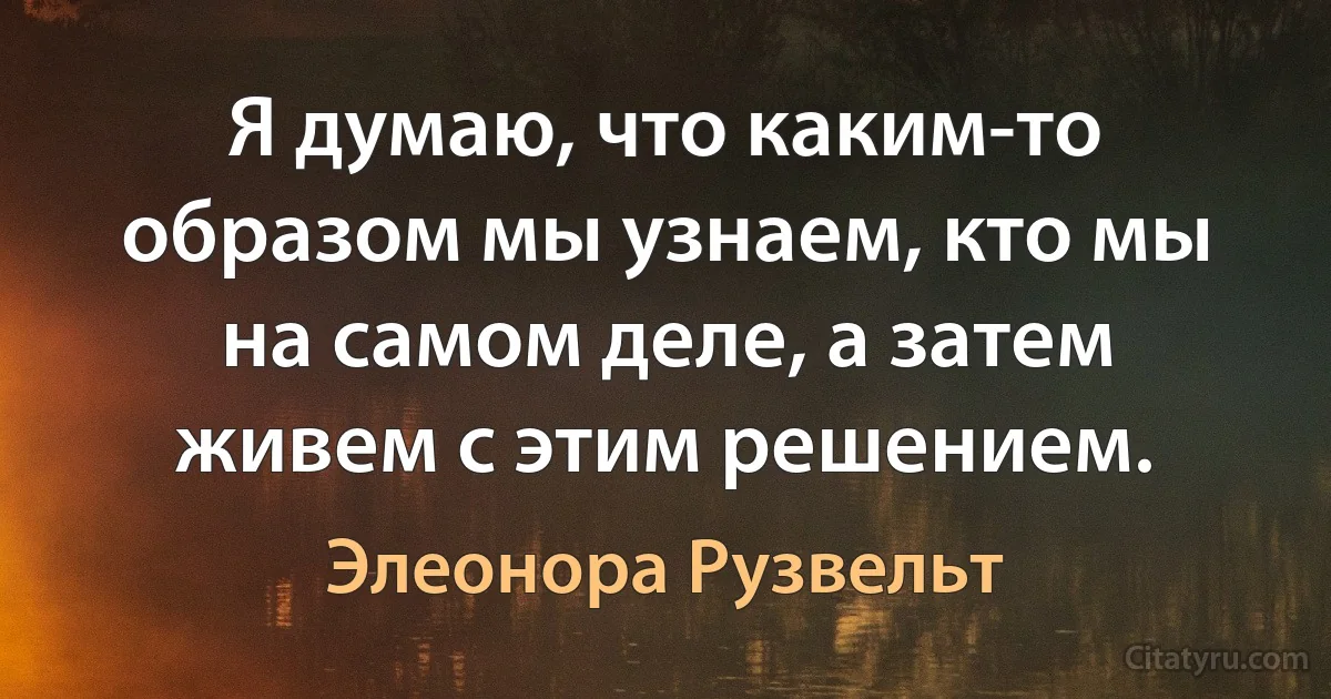 Я думаю, что каким-то образом мы узнаем, кто мы на самом деле, а затем живем с этим решением. (Элеонора Рузвельт)