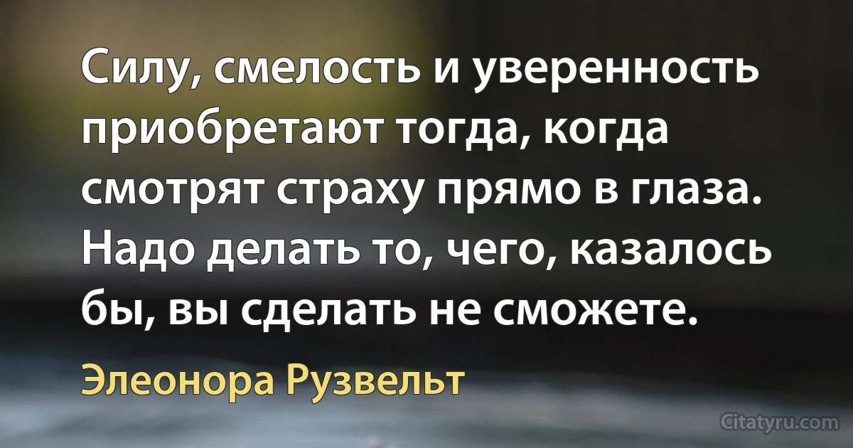 Силу, смелость и уверенность приобретают тогда, когда смотрят страху прямо в глаза. Надо делать то, чего, казалось бы, вы сделать не сможете. (Элеонора Рузвельт)