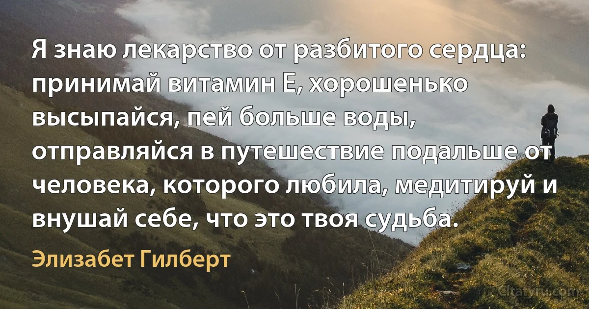 Я знаю лекарство от разбитого сердца: принимай витамин Е, хорошенько высыпайся, пей больше воды, отправляйся в путешествие подальше от человека, которого любила, медитируй и внушай себе, что это твоя судьба. (Элизабет Гилберт)