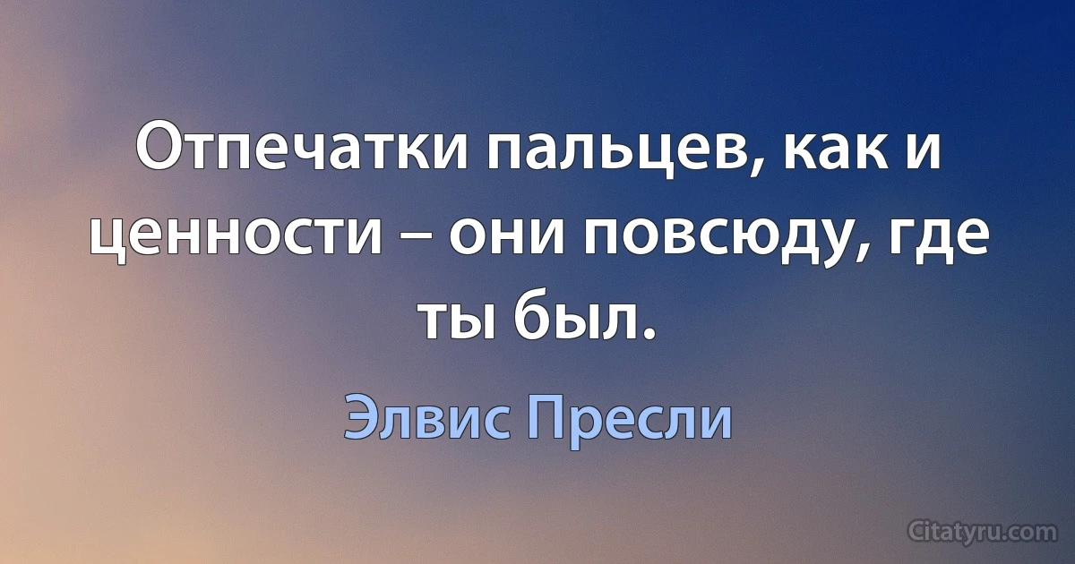 Отпечатки пальцев, как и ценности – они повсюду, где ты был. (Элвис Пресли)