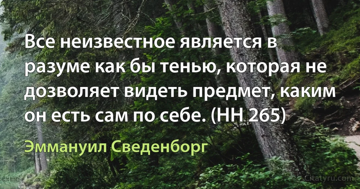 Все неизвестное является в разуме как бы тенью, которая не дозволяет видеть предмет, каким он есть сам по себе. (HH 265) (Эммануил Сведенборг)