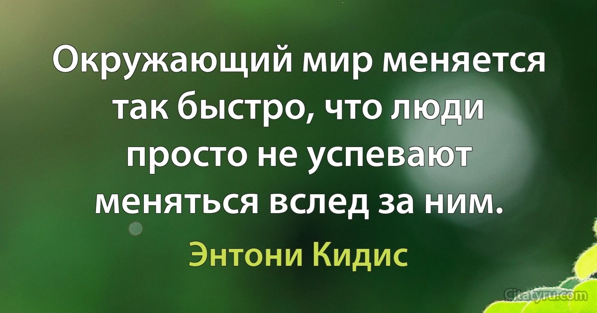 Окружающий мир меняется так быстро, что люди просто не успевают меняться вслед за ним. (Энтони Кидис)