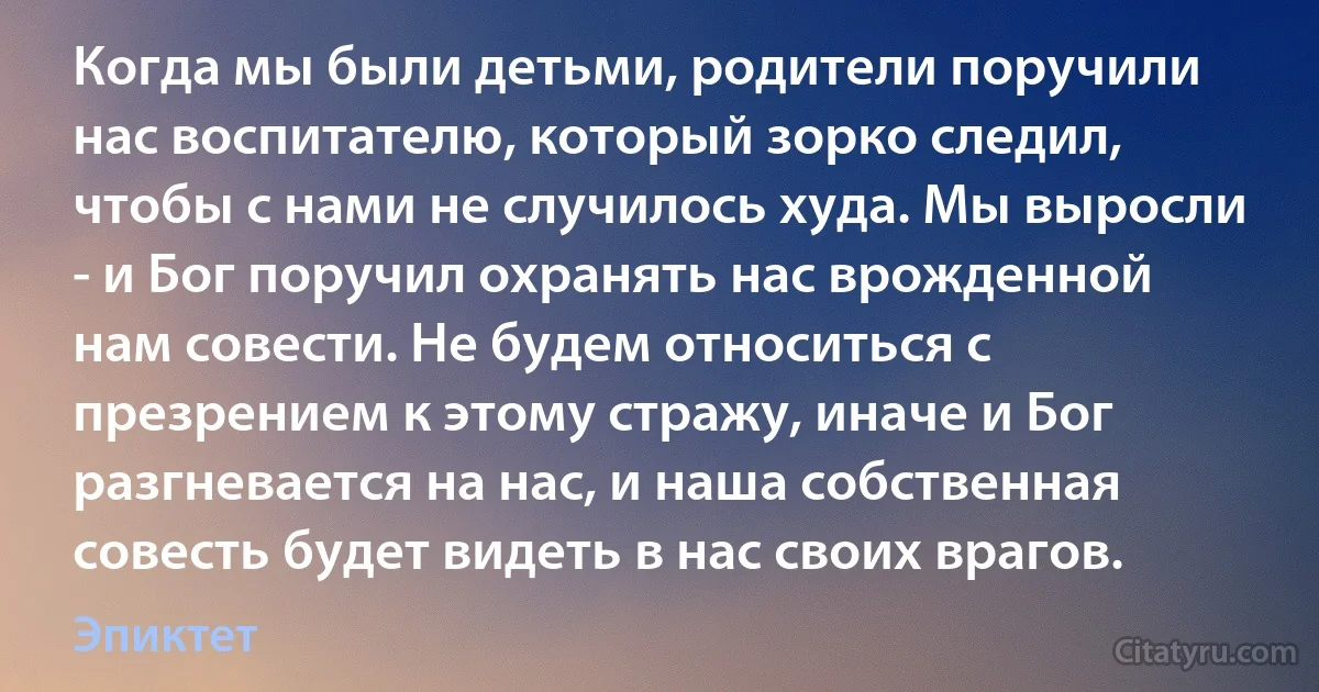 Когда мы были детьми, родители поручили нас воспитателю, который зорко следил, чтобы с нами не случилось худа. Мы выросли - и Бог поручил охранять нас врожденной нам совести. Не будем относиться с презрением к этому стражу, иначе и Бог разгневается на нас, и наша собственная совесть будет видеть в нас своих врагов. (Эпиктет)