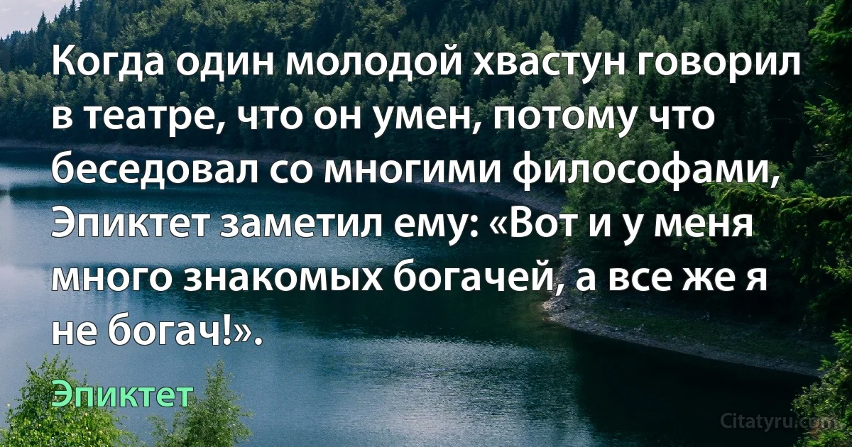 Когда один молодой хвастун говорил в театре, что он умен, потому что беседовал со многими философами, Эпиктет заметил ему: «Вот и у меня много знакомых богачей, а все же я не богач!». (Эпиктет)