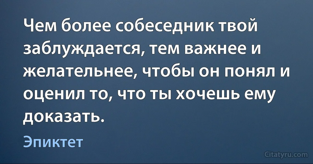 Чем более собеседник твой заблуждается, тем важнее и желательнее, чтобы он понял и оценил то, что ты хочешь ему доказать. (Эпиктет)