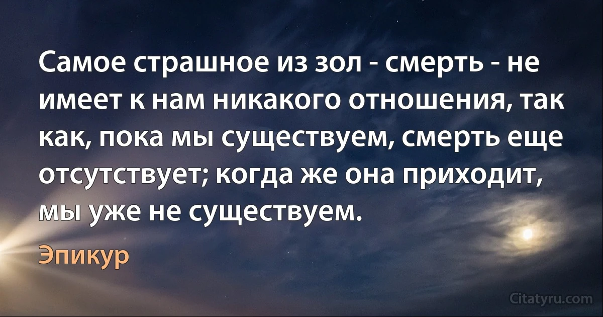 Самое страшное из зол - смерть - не имеет к нам никакого отношения, так как, пока мы существуем, смерть еще отсутствует; когда же она приходит, мы уже не существуем. (Эпикур)