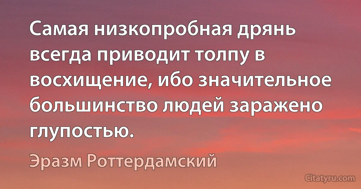 Самая низкопробная дрянь всегда приводит толпу в восхищение, ибо значительное большинство людей заражено глупостью. (Эразм Роттердамский)