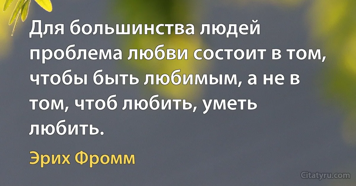 Для большинства людей проблема любви состоит в том, чтобы быть любимым, а не в том, чтоб любить, уметь любить. (Эрих Фромм)