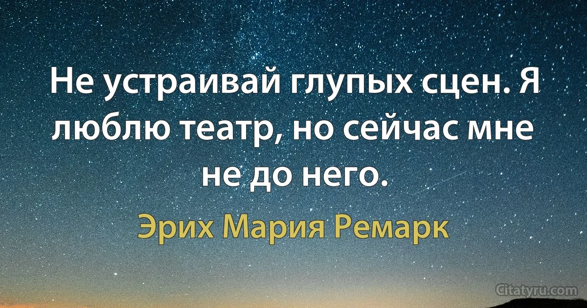 Не устраивай глупых сцен. Я люблю театр, но сейчас мне не до него. (Эрих Мария Ремарк)