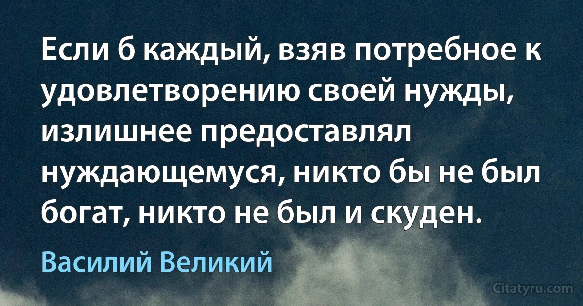 Если б каждый, взяв потребное к удовлетворению своей нужды, излишнее предоставлял нуждающемуся, никто бы не был богат, никто не был и скуден. (Василий Великий)