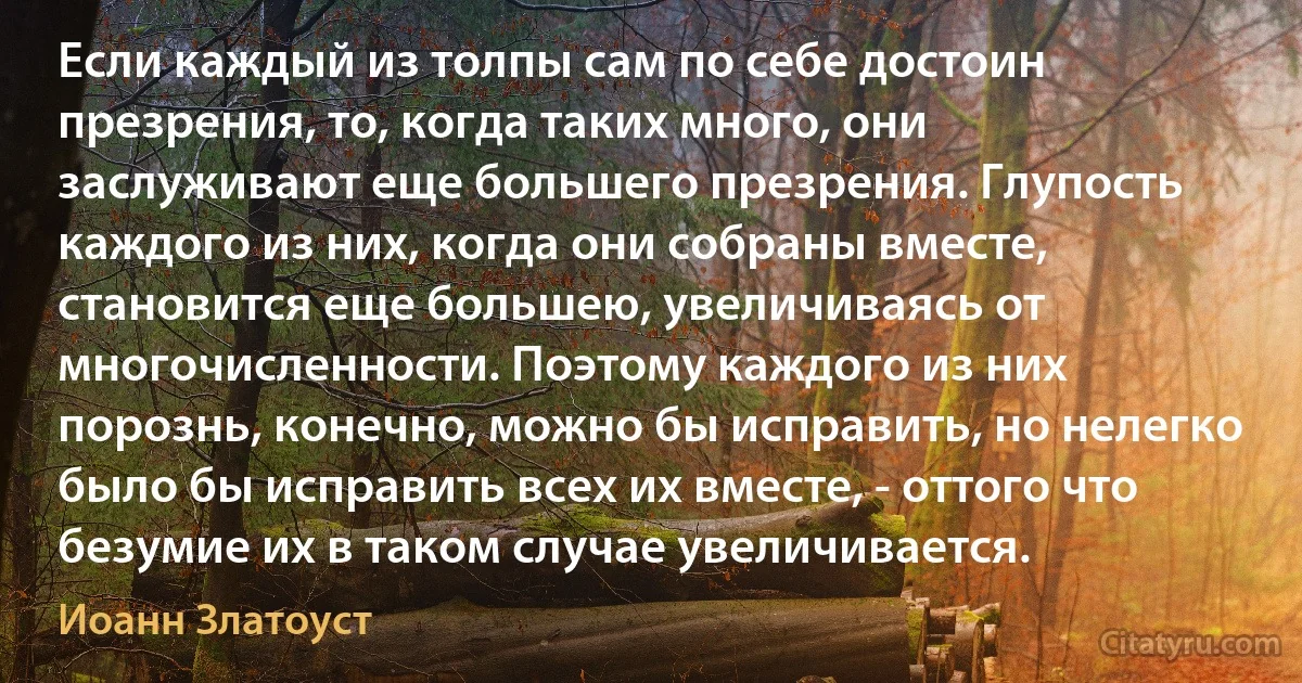 Если каждый из толпы сам по себе достоин презрения, то, когда таких много, они заслуживают еще большего презрения. Глупость каждого из них, когда они собраны вместе, становится еще большею, увеличиваясь от многочисленности. Поэтому каждого из них порознь, конечно, можно бы исправить, но нелегко было бы исправить всех их вместе, - оттого что безумие их в таком случае увеличивается. (Иоанн Златоуст)