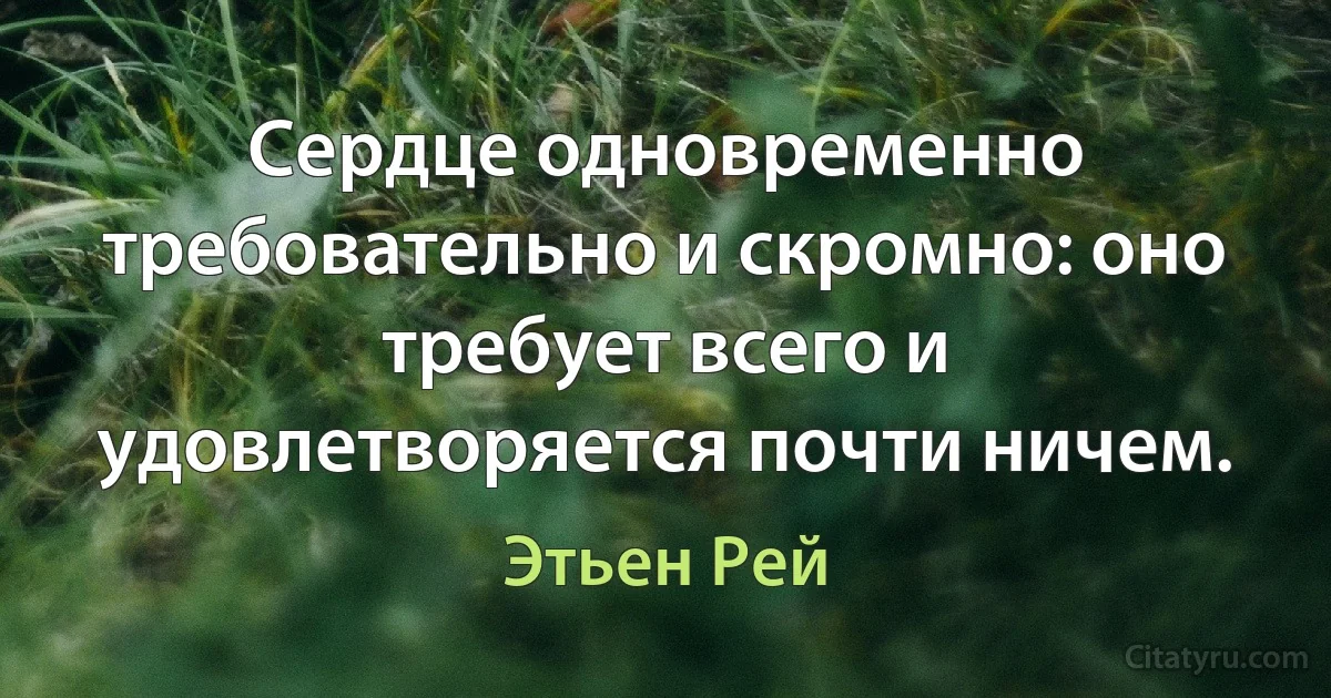 Сердце одновременно требовательно и скромно: оно требует всего и удовлетворяется почти ничем. (Этьен Рей)