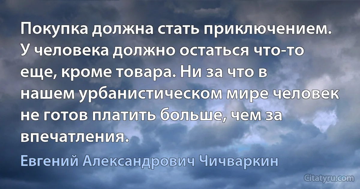 Покупка должна стать приключением. У человека должно остаться что-то еще, кроме товара. Ни за что в нашем урбанистическом мире человек не готов платить больше, чем за впечатления. (Евгений Александрович Чичваркин)