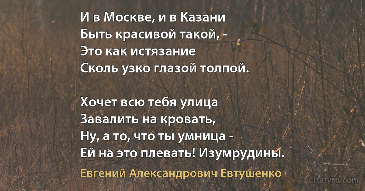 И в Москве, и в Казани
Быть красивой такой, -
Это как истязание
Сколь узко глазой толпой.

Хочет всю тебя улица
Завалить на кровать,
Ну, а то, что ты умница -
Ей на это плевать! Изумрудины. (Евгений Александрович Евтушенко)