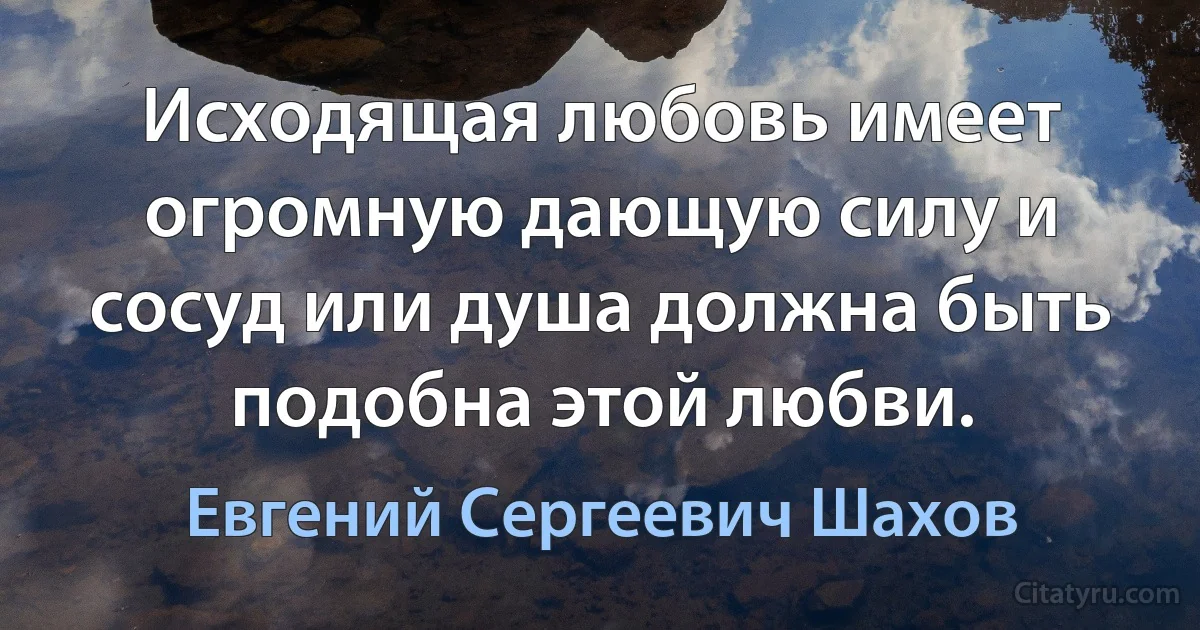 Исходящая любовь имеет огромную дающую силу и сосуд или душа должна быть подобна этой любви. (Евгений Сергеевич Шахов)